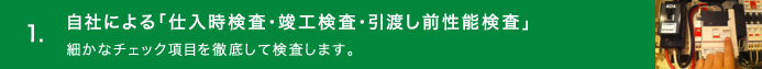 1.自社による「仕入時検査・竣工検査・引渡し前性能検査」／細かなチェック項目を徹底して検査します。